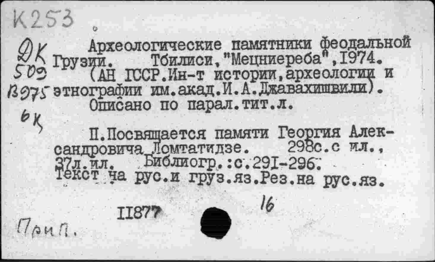 ﻿
//) у Археологические памятники феодальной ЙІА Грузии. Тбилиси,"Мецниереба",1974. 5^2	(АН ГОСТ.Ин-т истории,археологии и
/3 975' э тнографии им. акад. И. А. Джавахишвили ).
,	Описано по парал.тит.л.
П.Посвящается памяти Георгия Александровича , "домтатидзе.	29ос.с ил.,
37л.ил. Ьиблиогр. : с. 291-296.’ Текст на рус.и груз.яз.Рез.на рус.яз.
/6
П ц. п,
1187?